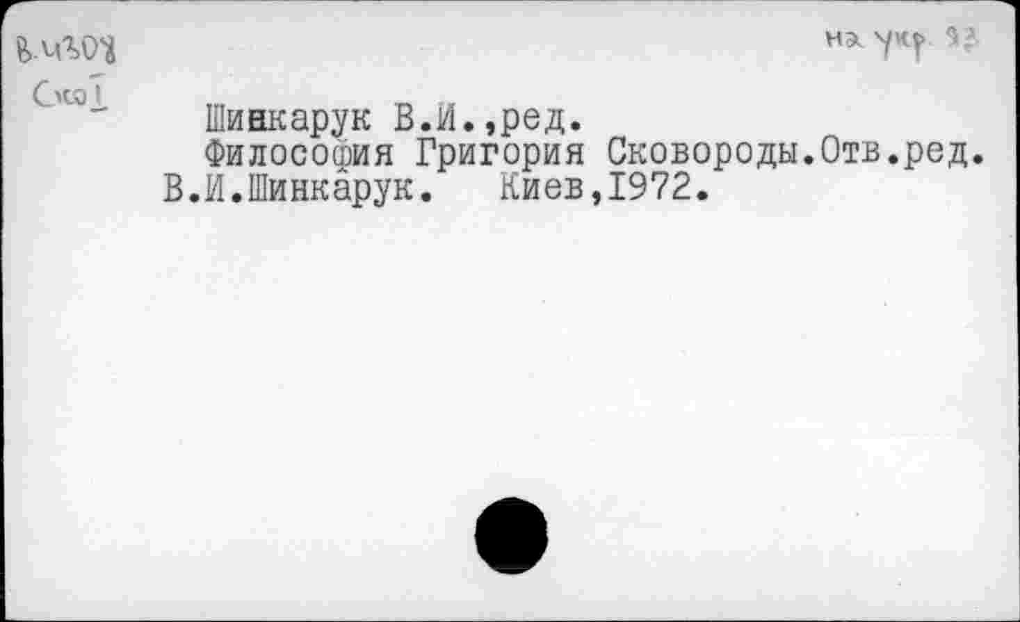 ﻿НЭк 'уку 9,'
СкаI
Шинкарук В.И.,ред.
Философия Григория Сковороды.Отв.ред.
В.И.Шинкарук.	Киев,1972.